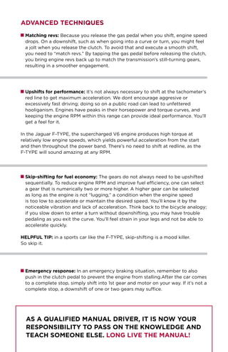 ADVANCED TECHNIQUES
Matching revs: Because you release the gas pedal when you shift, engine speed
drops. On a downshift, such as when going into a curve or turn, you might feel
a jolt when you release the clutch. To avoid that and execute a smooth shift,
you need to “match revs.” By tapping the gas pedal before releasing the clutch,
you bring engine revs back up to match the transmission’s still-turning gears,
resulting in a smoother engagement.
Upshifts for performance: It’s not always necessary to shift at the tachometer’s
red line to get maximum acceleration. We dont encourage aggresive or
excessively fast driving; doing so on a public road can lead to unfettered
hooliganism. Engines have peaks in their horsepower and torque curves, and
keeping the engine RPM within this range can provide ideal performance. You’ll
get a feel for it.
In the Jaguar F-TYPE, the supercharged V6 engine produces high torque at
relatively low engine speeds, which yields powerful acceleration from the start
and then throughout the power band. There’s no need to shift at redline, as the
F-TYPE will sound amazing at any RPM.
Skip-shifting for fuel economy: The gears do not always need to be upshifted
sequentially. To reduce engine RPM and improve fuel efficiency, one can select
a gear that is numerically two or more higher. A higher gear can be selected
as long as the engine is not “lugging,” a condition when the engine speed
is too low to accelerate or maintain the desired speed. You’ll know it by the
noticeable vibration and lack of acceleration. Think back to the bicycle analogy;
if you slow down to enter a turn without downshifting, you may have trouble
pedaling as you exit the curve. You’ll feel strain in your legs and not be able to
accelerate quickly.
HELPFUL TIP: in a sports car like the F-TYPE, skip-shifting is a mood killer.
So skip it.
Emergency response: In an emergency braking situation, remember to also
push in the clutch pedal to prevent the engine from stalling.After the car comes
to a complete stop, simply shift into 1st gear and motor on your way. If it’s not a
complete stop, a downshift of one or two gears may suffice.
As a qualified manual driver, it is now your
responsibility to pass on the knowledge and
teach someone else. Long live the manual!
 