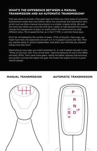 What’s the Difference Between a Manual
Transmission and an Automatic Transmission?
That was easier to answer a few years ago, but there are more types of automatic
transmissions today than ever before. We’re not concerned with automatics here,
so let’s just say that a manual transmission is a simpler, singular entity. All work
the same way. When you move the shift lever, cables or rods beneath the console
change the engagement of gears on shafts within the transmission to yield
different ratios. The 6-speed format, as in the F-TYPE, is common these days.
Don’t be intimidated by the number of gears. Think of bicycles. Years ago, you
might have had a 10-speed bike (or even a 3- or 5-speed if you’re over 50). Then
you started riding 21- and 24-speed bikes. And didn’t you find that you enjoyed
riding more than ever?
Depending on your age, you might remember 3-, 4- and 5-speed manuals in cars.
“Three on the tree” and “Four on the floor” were the epitome of cool in the 1960s
and early 1970s. Then came more gears, mainly for better highway fuel economy
and quieter cruising (the higher the gear, the slower the engine runs for a given
vehicle speed).
manual transmission automatic transmission
 