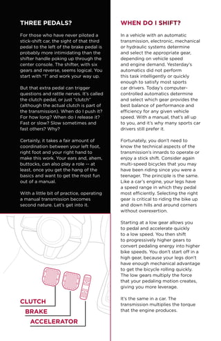 THREE PEDALS?
For those who have never piloted a
stick-shift car, the sight of that third
pedal to the left of the brake pedal is
probably more intimidating than the
shifter handle poking up through the
center console. The shifter, with six
gears and reverse, seems logical. You
start with “1” and work your way up.
But that extra pedal can trigger
questions and rattle nerves. It’s called
the clutch pedal, or just “clutch”
(although the actual clutch is part of
the transmission). When do I push it?
For how long? When do I release it?
Fast or slow? Slow sometimes and
fast others? Why?
Certainly, it takes a fair amount of
coordination between your left foot,
right foot and your right hand to
make this work. Your ears and, ahem,
buttocks, can also play a role -- at
least, once you get the hang of the
basics and want to get the most fun
out of a manual.
With a little bit of practice, operating
a manual transmission becomes
second nature. Let’s get into it.
When Do I Shift?
In a vehicle with an automatic
transmission, electronic, mechanical
or hydraulic systems determine
and select the appropriate gear,
depending on vehicle speed
and engine demand. Yesterday’s
automatics did not perform
this task intelligently or quickly
enough to satisfy most sports
car drivers. Today’s computer-
controlled automatics determine
and select which gear provides the
best balance of performance and
efficiency for any given vehicle
speed. With a manual, that’s all up
to you, and it’s why many sports car
drivers still prefer it.
Fortunately, you don’t need to
know the technical aspects of the
transmission’s innards to operate or
enjoy a stick shift. Consider again
multi-speed bicycles that you may
have been riding since you were a
teenager. The principle is the same.
Like a car’s engine, your legs have
a speed range in which they pedal
most efficiently. Selecting the right
gear is critical to riding the bike up
and down hills and around corners
without overexertion.
Starting at a low gear allows you
to pedal and accelerate quickly
to a low speed. You then shift
to progressively higher gears to
convert pedaling energy into higher
bike speeds. You don’t start off in a
high gear, because your legs don’t
have enough mechanical advantage
to get the bicycle rolling quickly.
The low gears multiply the force
that your pedaling motion creates,
giving you more leverage.
It’s the same in a car. The
transmission multiplies the torque
that the engine produces.
Clutch
BRAKE
ACCELERATOR
 