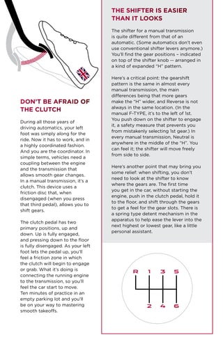 Don’t be Afraid of
The Clutch
During all those years of
driving automatics, your left
foot was simply along for the
ride. Now it has to work, and in
a highly coordinated fashion.
And you are the coordinator. In
simple terms, vehicles need a
coupling between the engine
and the transmission that
allows smooth gear changes.
In a manual transmission, it’s a
clutch. This device uses a
friction disc that, when
disengaged (when you press
that third pedal), allows you to
shift gears.
The clutch pedal has two
primary positions, up and
down. Up is fully engaged,
and pressing down to the floor
is fully disengaged. As your left
foot lets the pedal up, you’ll
feel a friction zone in which
the clutch will begin to engage
or grab. What it’s doing is
connecting the running engine
to the transmission, so you’ll
feel the car start to move.
Ten minutes of practice in an
empty parking lot and you’ll
be on your way to mastering
smooth takeoffs.
The Shifter is Easier
Than It Looks
The shifter for a manual transmission
is quite different from that of an
automatic. (Some automatics don’t even
use conventional shifter levers anymore.)
You’ll find the gear positions – indicated
on top of the shifter knob -- arranged in
a kind of expanded “H” pattern.
Here’s a critical point: the gearshift
pattern is the same in almost every
manual transmission, the main
differences being that more gears
make the “H” wider, and Reverse is not
always in the same location. (In the
manual F-TYPE, it’s to the left of 1st.
You push down on the shifter to engage
it, a safety measure that prevents you
from mistakenly selecting 1st gear.) In
every manual transmission, Neutral is
anywhere in the middle of the “H”. You
can feel it; the shifter will move freely
from side to side.
Here’s another point that may bring you
some relief: when shifting, you don’t
need to look at the shifter to know
where the gears are. The first time
you get in the car, without starting the
engine, push in the clutch pedal, hold it
to the floor, and shift through the gears
to get a feel for the gear slots. There is
a spring type detent mechanism in the
apparatus to help ease the lever into the
next highest or lowest gear, like a little
personal assistant.
R 1 3 5
2 4 6
 