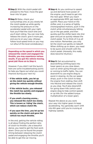 Step 2: With the clutch pedal still
pressed to the floor, move the gear
lever into 1st gear.
Step 3: Relax, check your
surroundings and, as you slowly let
the clutch pedal up while gently
increasing the pressure on the
accelerator pedal with your right
foot you’ll feel the clutch bite and
you’ll start rolling. You can now fully
release the clutch, give it more gas,
and you’re on your way. (Always
follow local speed limits or you may
run afoul of the local constabulary.)
Depending on the speed in which you
released the clutch and engaged the
throttle, you may experience various
results. If you got the vehicle moving,
great job! Move on to Step 4.
However, if you didn’t nail the launch,
here are some troubleshooting points
to help you figure out what you could
improve during your next try:
• If the vehicle stalls…you let up
on the clutch too quickly without
giving the vehicle enough throttle.
• If the vehicle bucks…you released
the clutch too quickly and engaged
the throttle too slowly.
• If you smell a burning aroma…
you released the clutch too slowly.
This is known as ‘riding’ the clutch,
which can reduce clutch life.
• If you spun the tires…you let up too
quickly on the clutch and gave the
vehicle too much throttle.
In the end, getting the vehicle rolling
is all about finding the perfect ratio
of clutch to throttle. Like a beautiful
dance, you need to get the foot-work
down. Once you’ve found the proper
timing between releasing the clutch
pedal and engaging the throttle you’ll
be able to get the car moving.
Step 4: As you continue to speed
up and demand more power of
the engine, you’ll need to get into
the next gear. When you reach
an appropriate RPM, get ready to
upshift. Place your hand on the
shifter, and, in a series of tightly
choreographed motions, push in the
clutch while simultaneously letting
up on the gas pedal, and then
quickly pull the shifter back into 2nd
gear and just as quickly release the
clutch pedal. Try to think of it as all
one motion. Remember, you only
let the clutch out gently on takeoff.
When shifting up or down, you need
to be quick and smooth with the
clutch pedal. (Honestly, this really
does become intuitive.)
Step 5: Get accustomed to
downshifting (shifting back into
lower gears) as you slow down,
such as when going through curves
or coming to traffic lights. You can
downshift to use engine drag to
assist in slowing. As the car speed
drops, push in the clutch to keep
the engine from stalling, then shift
into Neutral and release the clutch
as you stop. You’ll also downshift
for going down hills (which uses
engine drag to help control speed)
or up hills (for the added torque
multiplication of a lower gear).
Repeat the above as you work
your way into higher gears to keep
accelerating. You generally won’t shift
into 6th gear until you’re cruising at
highway speeds.
 