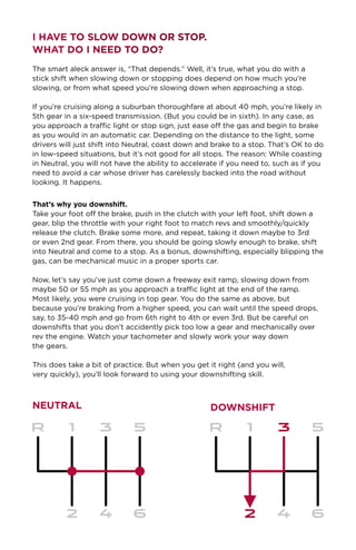 I Have to Slow Down or Stop.
What Do I Need to Do?
The smart aleck answer is, “That depends.” Well, it’s true, what you do with a
stick shift when slowing down or stopping does depend on how much you’re
slowing, or from what speed you’re slowing down when approaching a stop.
If you’re cruising along a suburban thoroughfare at about 40 mph, you’re likely in
5th gear in a six-speed transmission. (But you could be in sixth). In any case, as
you approach a traffic light or stop sign, just ease off the gas and begin to brake
as you would in an automatic car. Depending on the distance to the light, some
drivers will just shift into Neutral, coast down and brake to a stop. That’s OK to do
in low-speed situations, but it’s not good for all stops. The reason: While coasting
in Neutral, you will not have the ability to accelerate if you need to, such as if you
need to avoid a car whose driver has carelessly backed into the road without
looking. It happens.
That’s why you downshift.
Take your foot off the brake, push in the clutch with your left foot, shift down a
gear, blip the throttle with your right foot to match revs and smoothly/quickly
release the clutch. Brake some more, and repeat, taking it down maybe to 3rd
or even 2nd gear. From there, you should be going slowly enough to brake, shift
into Neutral and come to a stop. As a bonus, downshifting, especially blipping the
gas, can be mechanical music in a proper sports car.
Now, let’s say you’ve just come down a freeway exit ramp, slowing down from
maybe 50 or 55 mph as you approach a traffic light at the end of the ramp.
Most likely, you were cruising in top gear. You do the same as above, but
because you’re braking from a higher speed, you can wait until the speed drops,
say, to 35-40 mph and go from 6th right to 4th or even 3rd. But be careful on
downshifts that you don’t accidently pick too low a gear and mechanically over
rev the engine. Watch your tachometer and slowly work your way down
the gears.
This does take a bit of practice. But when you get it right (and you will,
very quickly), you’ll look forward to using your downshifting skill.
DownshiftNEUTRAL
 