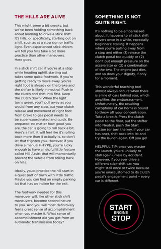 The Hills Are Alive
This might seem a bit sneaky, but
we’ve been holding something back
about learning to drive a stick shift.
It’s hills, or specifically, starting out on
a hill, such as at a stop sign or traffic
light. Even experienced stick drivers
will tell you hills take a bit more
practice than other maneuvers.
Here goes.
In a stick shift car, if you’re at a stop
while heading uphill, starting out
takes some quick footwork. If you’re
getting ready to move away, you’re
right foot is already on the brake and
the shifter is likely in neutral. Push in
the clutch and shift into first. Keep
the clutch down! When the light
turns green, you’ll pull away as you
would from any stop, but your clutch
release and movement of right foot
from brake to gas pedal needs to
be super-coordinated and quick. Be
prepared: no matter how good you
are, the car is going to roll back a bit.
Here’s a hint: it will feel like it’s rolling
back more than it actually is, so don’t
let that frighten you. However, if you
drive a manual F-TYPE, you’re lucky
enough to have a helpful little feature
called Hill Assist that will momentarily
prevent the vehicle from rolling back
on hills.
Ideally, you’d practice the hill start in
a quiet part of town with little traffic.
Maybe you can find an empty parking
lot that has an incline for the exit.
The footwork needed for this
maneuver will, like other stick shift
maneuvers, become second nature
to you. And you will most definitively
feel a great sense of accomplishment
when you master it. What sense of
accomplishment did you get from an
automatic transmission today?
SOMETHING IS NOT
QUITE RIGHT.
It’s nothing to be embarrassed
about. It happens to all stick shift
drivers once in a while, especially
beginners: stalling. It happens
when you’re pulling away from
a stop and either (1) release the
clutch pedal too quickly or (2)
don’t put enough pressure on the
accelerator or (3) a combination
of the two. The engine just dies,
and so does your dignity, if only
for a moment.
This wonderful teaching tool
almost always occurs when there
is a line of cars behind you, which
amplifies the embarrassment.
Unfortunately, the resulting
cacophony of car horns is bound
to throw off your concentration.
Take a breath. Press the clutch
pedal to the floor, put the shifter
into Neutral, push the Start
button (or turn the key, if your car
has one), shift back into 1st and
try the launch again. Off you go!
HELPFUL TIP: once you master
the launch, you’re unlikely to
stall again unless by accident.
However, if you ever drive a
different stick-shift car, you
might stall once or twice because
you’re unaccustomed to its clutch
pedal’s engagement point – every
car is different.
 