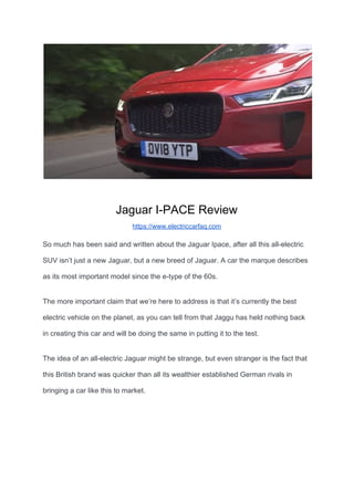 Jaguar I-PACE Review
https://www.electriccarfaq.com
So much has been said and written about the Jaguar Ipace, after all this all-electric
SUV isn’t just a new Jaguar, but a new breed of Jaguar. A car the marque describes
as its most important model since the e-type of the 60s.
The more important claim that we’re here to address is that it’s currently the best
electric vehicle on the planet, as you can tell from that Jaggu has held nothing back
in creating this car and will be doing the same in putting it to the test.
The idea of an all-electric Jaguar might be strange, but even stranger is the fact that
this British brand was quicker than all its wealthier established German rivals in
bringing a car like this to market.
 