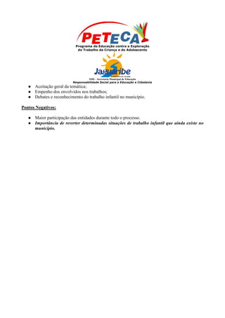 Programa de Educação contra a Exploração
                             do Trabalho da Criança e do Adolescente




                                    SME - Secretaria Municipal de Educação
                           Responsabilidade Social para a Educação e Cidadania
      Aceitação geral da temática;
      Empenho dos envolvidos nos trabalhos;
      Debates e reconhecimento do trabalho infantil no município.

Pontos Negativos:

      Maior participação das entidades durante todo o processo.
      Importância de reverter determinadas situações de trabalho infantil que ainda existe no
       município.
 