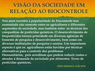 VISÃO DA SOCIEDADE EM
     RELAÇÃO AO BIOCONTROLE
Nos anos recentes a popularidade do biocontrole tem
aumentado não somente entre os agricultores e diferentes
segmentos da sociedade, mas também entre os técnicos das
companhias de pesticidas químicos. O desenvolvimento de
biopesticidas tornou prioridade em diversas agências de
fomento de pesquisa e desenvolvimento, bem como em
diversas instituições de pesquisa e ensino. Um importante
aspecto é que os agricultores estão havidos por técnicas
alternativas para o controle dos problemas
fitossanitários, pois acreditam que podem reduzir custos e
atender à demanda da sociedade por alimentos livres de
pesticidas químicos.
                                     ZERO RESIDUE AND IPM
 
