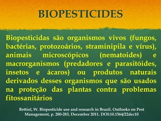 BIOPESTICIDES

Biopesticidas são organismos vivos (fungos,
bactérias, protozoários, straminipila e vírus),
animais     microscópicos    (nematoides)    e
macrorganismos (predadores e parasitóides,
insetos e ácaros) ou produtos naturais
derivados desses organismos que são usados
na proteção das plantas contra problemas
fitossanitários
    Bettiol, W. Biopesticide use and research in Brazil. Outlooks on Pest
       Management, p. 280-283, December 2011. DOI:10.1564/22dec10
 