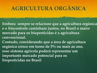 AGRICULTURA ORGÂNICA

Embora sempre se relacione que a agricultura orgânica
e o biocontrole caminham juntos, no Brasil o maior
mercado para os biopesticidas é a agricultura
convencional.
Contudo, considerando que a área de agricultura
orgânica cresce em torno de 5% ou mais ao ano,
esse sistema agrícola poderá representar um
importante mercado potencial para os
biopesticidas no Brasil
 