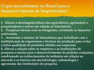 O que necessitamos no Brasil para o
desenvolvimento de biopesticidas?

1. Alterar a abordagem/cultura dos agricultores, agrônomos e
pesquisadores e outros em relação ao biocontrole.
2. Pesquisas básicas com os bioagentes, incluindo os impactos
ambientais.
3 . Aumentar o número de laboratórios que trabalham com a
multiplicação de organismos e técnicas de produção para evitar
a baixa qualidade de produtos obtidos nas empresas.
4. Alterar a relação entre as empresas e as instituições de
pesquisa e ensino para o desenvolvimento de projetos conjuntos,
combinando os conhecimentos da indústria em relação ao
mercado e os básicos em microbiologia, entomologia e
agronomia das instituições de pesquisa.
 