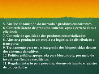 5. Análise de tamanho do mercado e produtos concorrentes.
6. Comercialização de produtos somente após a certeza de sua
eficiência.
7. Controle de qualidade dos produtos comercializados.
8. Ajustar a produção em escala e a logística de distribuição e
transporte.
9. Treinamento para uso e integração dos biopesticidas dentro
dos sistemas de cultivo.
10. Política pública apropriada para biocontrole, por meio de
incentivos fiscais e creditícios.
11. Regulamentação para pesquisa, desenvolvimento e registro
de biopesticidas.
 