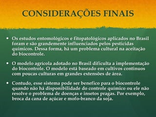CONSIDERAÇÕES FINAIS

 Os estudos entomológicos e fitopatológicos aplicados no Brasil
  foram e são grandemente influenciados pelos pesticidas
  químicos. Dessa forma, há um problema cultural na aceitação
  do biocontrole.
 O modelo agrícola adotado no Brasil dificulta a implementação
  do biocontrole. O modelo está baseado em cultivos continuos
  com poucas culturas em grandes extensões de área.
 Contudo, esse sistema pode ser benefico para o biocontrole
  quando não há disponibilidade do controle químico ou ele não
  resolve o problema de doenças e insetos pragas. Por exemplo,
  broca da cana de açúcar e mofo-branco da soja.
 