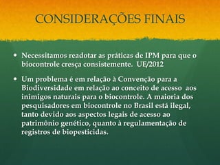 CONSIDERAÇÕES FINAIS

 Necessitamos readotar as práticas de IPM para que o
  biocontrole cresça consistemente. UE/2012

 Um problema é em relação à Convenção para a
  Biodiversidade em relação ao conceito de acesso aos
  inimigos naturais para o biocontrole. A maioria dos
  pesquisadores em biocontrole no Brasil está ilegal,
  tanto devido aos aspectos legais de acesso ao
  patrimônio genético, quanto à regulamentação de
  registros de biopesticidas.
 