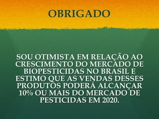 OBRIGADO


SOU OTIMISTA EM RELAÇÃO AO
CRESCIMENTO DO MERCADO DE
  BIOPESTICIDAS NO BRASIL E
ESTIMO QUE AS VENDAS DESSES
PRODUTOS PODERÁ ALCANÇAR
 10% OU MAIS DO MERCADO DE
      PESTICIDAS EM 2020.
 