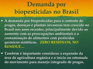 Demanda por
        biopesticidas no Brasil
 A demanda por biopesticidas para o controle de
  pragas, doenças e plantas invasoras tem crescido no
  Brasil nos anos recentes, principalmente devido ao
  aumento com as preocupações ambientais e a
  contaminação de alimentos com pesticidas
  químicos sintéticos. ZERO RESIDUOS, NO
  RESIDUE…
 Também é importante considerar a expansão da
  área de agricultura orgânica e o início ou retomada
  do movimento para manejo integrado de pragas.
 