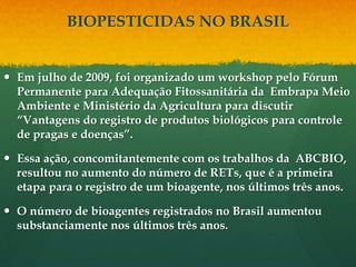 BIOPESTICIDAS NO BRASIL


 Em julho de 2009, foi organizado um workshop pelo Fórum
  Permanente para Adequação Fitossanitária da Embrapa Meio
  Ambiente e Ministério da Agricultura para discutir
  “Vantagens do registro de produtos biológicos para controle
  de pragas e doenças”.

 Essa ação, concomitantemente com os trabalhos da ABCBIO,
  resultou no aumento do número de RETs, que é a primeira
  etapa para o registro de um bioagente, nos últimos três anos.

 O número de bioagentes registrados no Brasil aumentou
  substanciamente nos últimos três anos.
 