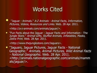 Works Cited    "Jaguar - Animals."  A-Z Animals - Animal Facts, Information, Pictures, Videos, Resources and Links . Web. 28 Apr. 2011. <http://a-z-animals.com/animals/jaguar/>.   "Fun Facts about the Jaguar - Jaguar Facts and Information - The Jungle Store."  Animal Gifts, Stuffed Animals, Inflatables, Masks, Zebra Print . Web. 28 Apr. 2011. <http://www.thejunglestore.com/Jaguars>.   "Jaguars, Jaguar Pictures, Jaguar Facts - National Geographic."  Animals, Animal Pictures, Wild Animal Facts - National Geographic . Web. 28 Apr. 2011. <http://animals.nationalgeographic.com/animals/mammals/jaguar/>.  