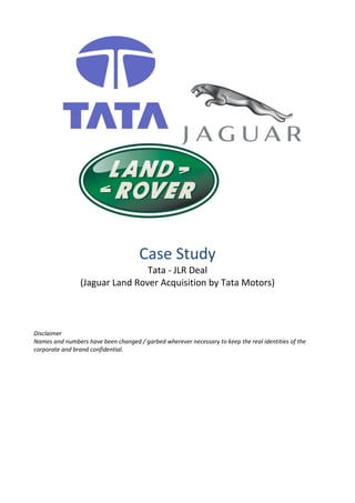 Case Study
Tata - JLR Deal
(Jaguar Land Rover Acquisition by Tata Motors)
Disclaimer
Names and numbers have been changed / garbed wherever necessary to keep the real identities of the
corporate and brand confidential.
 