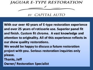 With our over 40 years of E-type restoration experience
and over 25 years of rotisserie use. Superior panel fit
and finish. Custom fit chrome. A vast knowledge and
attention to originality. All of this experience reflects in
our show quality restorations.
We would be happy to discuss a future restoration
project with you. Serious restoration inquiries only
please.
Thanks, Jeff
Owner/ Restoration Specialist
 