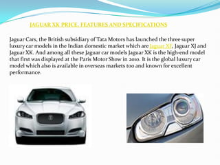 JAGUAR XK PRICE, FEATURES AND SPECIFICATIONS

Jaguar Cars, the British subsidiary of Tata Motors has launched the three super
luxury car models in the Indian domestic market which are Jaguar XF, Jaguar XJ and
Jaguar XK. And among all these Jaguar car models Jaguar XK is the high-end model
that first was displayed at the Paris Motor Show in 2010. It is the global luxury car
model which also is available in overseas markets too and known for excellent
performance.
 