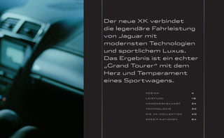 Der neue XK verbindet
die legendäre Fahrleistung
von Jaguar mit
modernsten Technologien
und sportlichem Luxus.
Das Ergebnis ist ein echter
„Grand Tourer“ mit dem
Herz und Temperament
eines Sportwagens.

            DESIGN                         4

            LEISTUNG                       18

            HANDWERKSKUNST                 24

            TECHNOLOGIE                    30

            D I E X K- KO L L E KT I O N   40

            S P E Z I F I K AT I O N E N   64
 