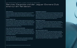 DAS BESONDERE GEFÜHL, EINEN JAGUAR ZU BESITZEN.


Service, Garantie und der Jaguar Owners Club
sind nur ein Teil davon.

W W W. J A G U A R . D E                                                                                       PREMIUMPLUS GARANTIE*
Klicken Sie sich in die Welt von Jaguar. Schnell und bequem und jederzeit. Auf unserer Website                 Als Jaguar Fahrer sind Sie besonders anspruchsvoll. Mit der PremiumPlus Garantie steht Ihnen
finden Sie ein umfangreiches Angebot an aktuellen, unterhaltsamen, interessanten und                           eine ebenso exzellente wie umfassende Serviceleistung zur Verfügung. Sie schließt sich an die
wissenswerten Informationen. Dort finden Sie die komplette Jaguar Modellreihe und können sich                  Jaguar 3-Jahres-Herstellergarantie an und deckt die Kosten für unvorhergesehene aufwendige
im Detail informieren über Ausstattungsvarianten, Innenausstattung, Technik, Motor, Sicherheit                 Reparaturen ab. Für diesen umfassenden Schutz haben Sie die Wahl zwischen zwei Laufzeiten.
und Service.                                                                                                   Voraussetzung ist Ihre Entscheidung in Verbindung mit dem Erwerb des neuen Fahrzeugs.
                                                                                                               Über die detaillierten Leistungsumfänge informiert Sie Ihr jaguar Partner.
JAGUAR OWNERS CLUB
Als Besitzer eines Jaguar sind Sie zugleich privilegiertes Mitglied des exklusiven Jaguar Owners               PREMIUMPLUS SERVICE
Club. Das Angebot anspruchsvoller Reisen und Veranstaltungen bietet einzigartige Erlebnisse und                Ein maßgeschneidertes Angebot für besonders anspruchsvolle Kunden mit transparenten
unvergessliche Eindrücke und steht ausschließlich Clubmitgliedern zur Verfügung. Das den Jaguar                Wartungskosten zum überschaubaren Festpreis. Im Paket für 3 oder 5 Jahre nach Erstzulassung
Owners Club Mitgliedern vorbehaltene Jaguar Magazin bietet mehrmals im Jahr Sehens- und                        (3 Jahre oder 60.000 km, 5 Jahre oder 100.000 km). Kostengünstige Abdeckung aller
Lesenswertes auf höchstem Niveau. Einen Jaguar zu fahren bedeutet also in jeder Hinsicht, ein                  vorgeschriebenen Inspektions- und Wartungsarbeiten inklusive Motoröl unter Verwendung
außergewöhnliches Automobil sein eigen zu nennen.                                                              von Jaguar Originalteilen. Perfekte Servicequalität in Verbindung mit bequemer und
                                                                                                               bargeldloser Abwicklung mittels PremiumPlus Service Kundenkarte. Bei allen teilnehmenden
A L L E S , WA S S I E F Ü R I H R E N J A G U A R B R A U C H E N                                             Jaguar Vertragspartnern.
Ein Jaguar Vertragspartner gibt Ihrem Fahrzeug die Aufmerksamkeit und Pflege, die es verdient.
Sie finden dort von Jaguar ausgebildete Techniker, die den Zugang zur kompletten Palette der                   D E R J A G U A R E U R O PA S E R V I C E
von Jaguar zugelassenen Ersatzteile und Werkzeuge haben. Jede Anpassung oder Reparatur wird                    Sollte der unwahrscheinliche Fall eintreten, dass Ihr Jaguar fahruntüchtig ist und Sie Hilfe
auf diese Weise genau so exakt ausgeführt, wie von Jaguar beabsichtigt. Ein breites Spektrum von               benötigen, sind sowohl Fahrer als auch Beifahrer durch eine umfangreiche Mobilitätsgarantie
Serviceangeboten sorgt dafür, dass Sie nur beste Erfahrungen mit Ihrem jaguar machen werden –                  geschützt. Dieser europaweit gültige Service steht Ihnen rund um die Uhr zur Verfügung –
zu Ihrer ständigen Zufriedenheit.                                                                              für volle drei Jahre, ab dem Tag der ersten Zulassung. Zu Pannen zählen mechanische und
                                                                                                               elektronische Funktionsstörungen, Verkehrsunfälle, Verlust des Fahrzeuges durch Feuer oder
GARANTIE UND SERVICE*                                                                                          Diebstahl, Verlust der Fahrzeugschlüssel oder Reifenpannen. Der Geltungsbereich umfasst
Zu Ihrem Jaguar erhalten Sie ein umfassendes Garantie- und Servicepaket. Es beinhaltet eine                    nahezu ganz Europa. Fragen Sie Ihren Jaguar Vertragspartner nach den Details.
3-Jahres-Garantie ohne Kilometerbegrenzung, eine 3-Jahres-Garantie auf Lack, eine 6-Jahres-
Garantie gegen Durchrosten und 3 Jahre europaweite Mobilitätsgarantie.




*Es gelten die allgemeinen Geschäftsbedingungen. Nähere Informationen erhalten Sie bei Ihrem Jaguar Händler.
 