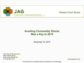 1This document is incomplete without the disclosure on the last page.This document is incomplete without the disclosure on the last page.
www.jagcapm.com
Weekly Chart Series
December 16, 2015
Avoiding Commodity Stocks
Was a Key to 2015
JAG Capital Management
9841 Clayton Road
Saint Louis, MO 63124
P: (314) 997-1277
 
