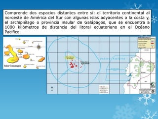 Comprende dos espacios distantes entre sí: el territorio continental al
noroeste de América del Sur con algunas islas adyacentes a la costa y,
el archipiélago o provincia insular de Galápagos, que se encuentra a
1000 kilómetros de distancia del litoral ecuatoriano en el Océano
Pacífico.