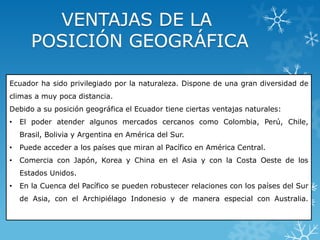 Ecuador ha sido privilegiado por la naturaleza. Dispone de una gran diversidad de
climas a muy poca distancia.
Debido a su posición geográfica el Ecuador tiene ciertas ventajas naturales:
• El poder atender algunos mercados cercanos como Colombia, Perú, Chile,
Brasil, Bolivia y Argentina en América del Sur.
• Puede acceder a los países que miran al Pacífico en América Central.
• Comercia con Japón, Korea y China en el Asia y con la Costa Oeste de los
Estados Unidos.
• En la Cuenca del Pacífico se pueden robustecer relaciones con los países del Sur
de Asia, con el Archipiélago Indonesio y de manera especial con Australia.