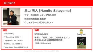 社外秘
2
自己紹介
里山 南人 [Namito Satoyama]
ヤフー株式会社 メディアカンパニー
新規領域推進室 推進部
クリエイターエバンジェリスト
経歴
SIer (2001〜)
IT Consulting（2006〜）
CyberAgent, Inc（2010〜）
DeNA Co., Ltd.（2013〜）
Yahoo Japan Corp. (2014/09〜)
活動
Shibuya.apk
著書：「黒帯エンジニアが教えるプロ
の技術 Android開発の教科書」
(共著：SB Creative)
Copyright (C) 2018 Yahoo Japan Corporation. All Rights Reserved. 無断引用・転載禁止
 