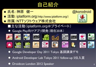 自己紹介	
n  氏名：神原　健一　　　　　　　　　　　　　　　　@korodroid
n  活動：iplatform.org（http://www.iplatform.org/）	
n  所属：NTTソフトウェア株式会社	
    ■主な活動（iplatform.org＠プライベート）　　　　	
      l  Google Play向けアプリ開発（現在20本）	


         9    10
      	

      l  Google Developer Day 2011 Tokyo 基調講演デモ	
      l  Android Developer Lab Tokyo 2011 follow-up 5位入賞	

      l  Droidcon London 2012 Speaker	
                       2
 