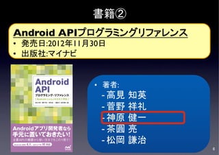 書籍②
Android APIプログラミングリファレンス	

•  発売日:2012年11月30日	

•  出版社:マイナビ	



                 •  著者:	

                   - 高見      知英	

                   - 菅野      祥礼	

                   - 神原      健一	

	
                   - 茶圓      亮	

                   - 松岡      謙治	

                                       6	

 
