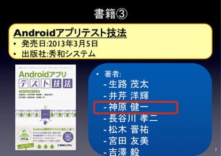 書籍③
Androidアプリテスト技法	

•  発売日:2013年3月5日	

•  出版社:秀和システム	


                 •  著者:	

                      - 生路 茂太 	

                      - 井芹 洋輝	

                      - 神原 健一	

                            	
                      - 長谷川 孝二	

                      - 松木 晋祐	

                      - 宮田 友美	

                      - 吉澤 毅	

     7	

 