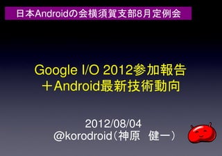 日本Androidの会横須賀支部8月定例会




  Google I/O 2012参加報告
   ＋Android最新技術動向

         2012/08/04
    @korodroid（神原 健一）
 
