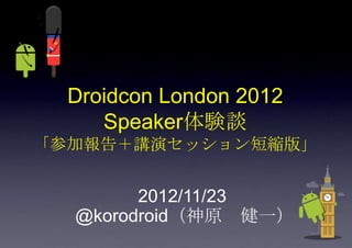 Droidcon London 2012
     Speaker体験談
「参加報告＋講演セッション短縮版」


        2012/11/23
  @korodroid（神原 健一）
 