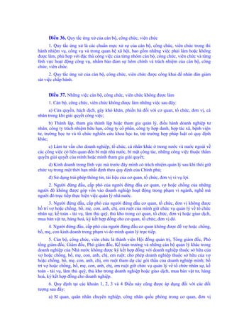 Điều 36. Quy tắc ứng xử của cán bộ, công chức, viên chức 
1. Quy tắc ứng xử là các chuẩn mực xử sự của cán bộ, công chức, viên chức trong thi 
hành nhiệm vụ, công vụ và trong quan hệ xã hội, bao gồm những việc phải làm hoặc không 
được làm, phù hợp với đặc thù công việc của từng nhóm cán bộ, công chức, viên chức và từng 
lĩnh vực hoạt động công vụ, nhằm bảo đảm sự liêm chính và trách nhiệm của cán bộ, công 
chức, viên chức. 
2. Quy tắc ứng xử của cán bộ, công chức, viên chức được công khai để nhân dân giám 
sát việc chấp hành. 
Điều 37. Những việc cán bộ, công chức, viên chức không được làm 
1. Cán bộ, công chức, viên chức không được làm những việc sau đây: 
a) Cửa quyền, hách dịch, gây khó khăn, phiền hà đối với cơ quan, tổ chức, đơn vị, cá 
nhân trong khi giải quyết công việc; 
b) Thành lập, tham gia thành lập hoặc tham gia quản lý, điều hành doanh nghiệp tư 
nhân, công ty trách nhiệm hữu hạn, công ty cổ phần, công ty hợp danh, hợp tác xã, bệnh viện 
tư, trường học tư và tổ chức nghiên cứu khoa học tư, trừ trường hợp pháp luật có quy định 
khác; 
c) Làm tư vấn cho doanh nghiệp, tổ chức, cá nhân khác ở trong nước và nước ngoài về 
các công việc có liên quan đến bí mật nhà nước, bí mật công tác, những công việc thuộc thẩm 
quyền giải quyết của mình hoặc mình tham gia giải quyết; 
d) Kinh doanh trong lĩnh vực mà trước đây mình có trách nhiệm quản lý sau khi thôi giữ 
chức vụ trong một thời hạn nhất định theo quy định của Chính phủ; 
đ) Sử dụng trái phép thông tin, tài liệu của cơ quan, tổ chức, đơn vị vì vụ lợi. 
2. Người đứng đầu, cấp phó của người đứng đầu cơ quan, vợ hoặc chồng của những 
người đó không được góp vốn vào doanh nghiệp hoạt động trong phạm vi ngành, nghề mà 
người đó trực tiếp thực hiện việc quản lý nhà nước. 
3. Người đứng đầu, cấp phó của người đứng đầu cơ quan, tổ chức, đơn vị không được 
bố trí vợ hoặc chồng, bố, mẹ, con, anh, chị, em ruột của mình giữ chức vụ quản lý về tổ chức 
nhân sự, kế toán - tài vụ, làm thủ quỹ, thủ kho trong cơ quan, tổ chức, đơn vị hoặc giao dịch, 
mua bán vật tư, hàng hoá, ký kết hợp đồng cho cơ quan, tổ chức, đơn vị đó. 
4. Người đứng đầu, cấp phó của người đứng đầu cơ quan không được để vợ hoặc chồng, 
bố, mẹ, con kinh doanh trong phạm vi do mình quản lý trực tiếp. 
5. Cán bộ, công chức, viên chức là thành viên Hội đồng quản trị, Tổng giám đốc, Phó 
tổng giám đốc, Giám đốc, Phó giám đốc, Kế toán trưởng và những cán bộ quản lý khác trong 
doanh nghiệp của Nhà nước không được ký kết hợp đồng với doanh nghiệp thuộc sở hữu của 
vợ hoặc chồng, bố, mẹ, con, anh, chị, em ruột; cho phép doanh nghiệp thuộc sở hữu của vợ 
hoặc chồng, bố, mẹ, con, anh, chị, em ruột tham dự các gói thầu của doanh nghiệp mình; bố 
trí vợ hoặc chồng, bố, mẹ, con, anh, chị, em ruột giữ chức vụ quản lý về tổ chức nhân sự, kế 
toán - tài vụ, làm thủ quỹ, thủ kho trong doanh nghiệp hoặc giao dịch, mua bán vật tư, hàng 
hoá, ký kết hợp đồng cho doanh nghiệp. 
6. Quy định tại các khoản 1, 2, 3 và 4 Điều này cũng được áp dụng đối với các đối 
tượng sau đây: 
a) Sĩ quan, quân nhân chuyên nghiệp, công nhân quốc phòng trong cơ quan, đơn vị 
 