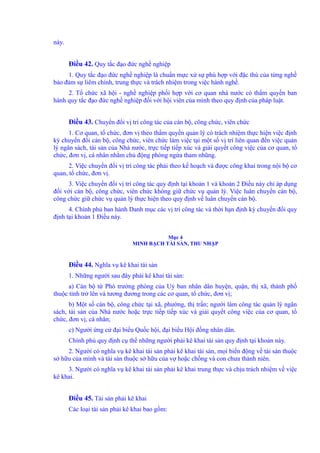 này. 
Điều 42. Quy tắc đạo đức nghề nghiệp 
1. Quy tắc đạo đức nghề nghiệp là chuẩn mực xử sự phù hợp với đặc thù của từng nghề 
bảo đảm sự liêm chính, trung thực và trách nhiệm trong việc hành nghề. 
2. Tổ chức xã hội - nghề nghiệp phối hợp với cơ quan nhà nước có thẩm quyền ban 
hành quy tắc đạo đức nghề nghiệp đối với hội viên của mình theo quy định của pháp luật. 
Điều 43. Chuyển đổi vị trí công tác của cán bộ, công chức, viên chức 
1. Cơ quan, tổ chức, đơn vị theo thẩm quyền quản lý có trách nhiệm thực hiện việc định 
kỳ chuyển đổi cán bộ, công chức, viên chức làm việc tại một số vị trí liên quan đến việc quản 
lý ngân sách, tài sản của Nhà nước, trực tiếp tiếp xúc và giải quyết công việc của cơ quan, tổ 
chức, đơn vị, cá nhân nhằm chủ động phòng ngừa tham nhũng. 
2. Việc chuyển đổi vị trí công tác phải theo kế hoạch và được công khai trong nội bộ cơ 
quan, tổ chức, đơn vị. 
3. Việc chuyển đổi vị trí công tác quy định tại khoản 1 và khoản 2 Điều này chỉ áp dụng 
đối với cán bộ, công chức, viên chức không giữ chức vụ quản lý. Việc luân chuyển cán bộ, 
công chức giữ chức vụ quản lý thực hiện theo quy định về luân chuyển cán bộ. 
4. Chính phủ ban hành Danh mục các vị trí công tác và thời hạn định kỳ chuyển đổi quy 
định tại khoản 1 Điều này. 
Mục 4 
MINH BẠCH TÀI SẢN, THU NHẬP 
Điều 44. Nghĩa vụ kê khai tài sản 
1. Những người sau đây phải kê khai tài sản: 
a) Cán bộ từ Phó trưởng phòng của Uỷ ban nhân dân huyện, quận, thị xã, thành phố 
thuộc tỉnh trở lên và tương đương trong các cơ quan, tổ chức, đơn vị; 
b) Một số cán bộ, công chức tại xã, phường, thị trấn; người làm công tác quản lý ngân 
sách, tài sản của Nhà nước hoặc trực tiếp tiếp xúc và giải quyết công việc của cơ quan, tổ 
chức, đơn vị, cá nhân; 
c) Người ứng cử đại biểu Quốc hội, đại biểu Hội đồng nhân dân. 
Chính phủ quy định cụ thể những người phải kê khai tài sản quy định tại khoản này. 
2. Người có nghĩa vụ kê khai tài sản phải kê khai tài sản, mọi biến động về tài sản thuộc 
sở hữu của mình và tài sản thuộc sở hữu của vợ hoặc chồng và con chưa thành niên. 
3. Người có nghĩa vụ kê khai tài sản phải kê khai trung thực và chịu trách nhiệm về việc 
kê khai. 
Điều 45. Tài sản phải kê khai 
Các loại tài sản phải kê khai bao gồm: 
 