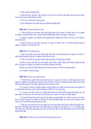 1. Nhà, quyền sử dụng đất; 
2. Kim khí quý, đá quý, tiền, giấy tờ có giá và các loại tài sản khác mà giá trị của mỗi 
loại từ năm mươi triệu đồng trở lên; 
3. Tài sản, tài khoản ở nước ngoài; 
4. Thu nhập phải chịu thuế theo quy định của pháp luật. 
Điều 46. Thủ tục kê khai tài sản 
1. Việc kê khai tài sản được thực hiện hằng năm tại cơ quan, tổ chức, đơn vị nơi người 
có nghĩa vụ kê khai làm việc và được hoàn thành chậm nhất vào ngày 31 tháng 12. 
2. Người có nghĩa vụ kê khai tài sản phải ghi rõ những thay đổi về tài sản so với lần kê 
khai trước đó. 
3. Bản kê khai tài sản được nộp cho cơ quan, tổ chức, đơn vị có thẩm quyền quản lý 
người có nghĩa vụ kê khai tài sản. 
Điều 47. Xác minh tài sản 
1. Việc xác minh tài sản chỉ được thực hiện khi có quyết định của cơ quan, tổ chức có 
thẩm quyền quản lý người có nghĩa vụ kê khai tài sản. 
2. Việc xác minh tài sản được thực hiện trong các trường hợp sau đây: 
a) Phục vụ cho việc bầu cử, bổ nhiệm, cách chức, miễn nhiệm, bãi nhiệm hoặc kỷ luật 
đối với người có nghĩa vụ kê khai tài sản khi xét thấy cần thiết; 
b) Theo yêu cầu của Hội đồng bầu cử hoặc cơ quan, tổ chức có thẩm quyền; 
c) Có hành vi tham nhũng. 
Điều 48. Thủ tục xác minh tài sản 
1. Trước khi ra quyết định xác minh tài sản, cơ quan, tổ chức có thẩm quyền yêu cầu 
người có nghĩa vụ kê khai giải trình rõ việc kê khai. Việc giải trình phải được thực hiện trong 
thời hạn năm ngày, kể từ ngày nhận được yêu cầu giải trình. 
2. Cơ quan, tổ chức có thẩm quyền ra quyết định xác minh trong thời hạn năm ngày, kể 
từ ngày phát sinh căn cứ quy định tại khoản 2 Điều 47 của Luật này. 
3. Cơ quan, tổ chức, đơn vị, cá nhân hữu quan có trách nhiệm cung cấp thông tin, tài 
liệu phục vụ cho việc xác minh khi có yêu cầu của cơ quan, tổ chức có thẩm quyền. 
4. Trong thời hạn hai mươi ngày kể từ ngày ra quyết định xác minh, cơ quan, tổ chức, 
đơn vị quản lý người có nghĩa vụ kê khai tài sản tiến hành thẩm tra, xác minh và phải ra kết 
luận về sự minh bạch trong kê khai tài sản. 
5. Thủ tục xác minh tài sản của người có tên trong danh sách ứng cử đại biểu Quốc hội, 
đại biểu Hội đồng nhân dân được thực hiện theo quy định tại các khoản 1, 2, 3 và 4 Điều này. 
Thời hạn xác minh phải đáp ứng yêu cầu về thời gian bầu cử đại biểu Quốc hội, đại biểu Hội 
đồng nhân dân. 
Điều 49. Kết luận về sự minh bạch trong kê khai tài sản 
 