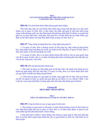 Mục 6 
CẢI CÁCH HÀNH CHÍNH, ĐỔI MỚI CÔNG NGHỆ QUẢN LÝ 
VÀ PHƯƠNG THỨC THANH TOÁN 
Điều 56. Cải cách hành chính nhằm phòng ngừa tham nhũng 
Nhà nước thực hiện cải cách hành chính nhằm tăng cường tính độc lập và tự chịu trách 
nhiệm của cơ quan, tổ chức, đơn vị; đẩy mạnh việc phân cấp quản lý nhà nước giữa trung 
ương và địa phương, giữa các cấp chính quyền địa phương; phân định rõ nhiệm vụ, quyền hạn 
giữa các cơ quan nhà nước; công khai, đơn giản hoá và hoàn thiện thủ tục hành chính; quy 
định cụ thể trách nhiệm của từng chức danh trong cơ quan, tổ chức, đơn vị. 
Điều 57. Tăng cường áp dụng khoa học, công nghệ trong quản lý 
1. Cơ quan, tổ chức, đơn vị thường xuyên cải tiến công tác, tăng cường áp dụng khoa 
học, công nghệ trong hoạt động của mình, tạo thuận lợi để công dân, cơ quan, tổ chức, đơn vị 
thực hiện quyền và lợi ích hợp pháp của mình. 
2. Cơ quan, tổ chức, đơn vị có trách nhiệm hướng dẫn trình tự, thủ tục giải quyết công 
việc để cơ quan, tổ chức, đơn vị, cá nhân chủ động thực hiện mà không phải trực tiếp tiếp xúc 
với cán bộ, công chức, viên chức. 
Điều 58. Đổi mới phương thức thanh toán 
1. Nhà nước áp dụng các biện pháp quản lý để thực hiện việc thanh toán thông qua tài 
khoản tại ngân hàng, Kho bạc nhà nước. Cơ quan, tổ chức, đơn vị có trách nhiệm thực hiện 
các quy định về thanh toán bằng chuyển khoản. 
2. Chính phủ áp dụng các giải pháp tài chính, công nghệ tiến tới thực hiện mọi khoản 
chi đối với người có chức vụ, quyền hạn quy định tại các điểm a, b và c khoản 3 Điều 1 của 
Luật này và các giao dịch khác sử dụng ngân sách nhà nước phải thông qua tài khoản. 
Chương III 
PHÁT HIỆN THAM NHŨNG 
Mục 1 
CÔNG TÁC KIỂM TRA CỦA CƠ QUAN, TỔ CHỨC, ĐƠN VỊ 
Điều 59. Công tác kiểm tra của cơ quan quản lý nhà nước 
1. Thủ trưởng cơ quan quản lý nhà nước có trách nhiệm thường xuyên tổ chức kiểm tra 
việc chấp hành pháp luật của cơ quan, tổ chức, đơn vị, cá nhân thuộc phạm vi quản lý của 
mình nhằm kịp thời phát hiện hành vi tham nhũng. 
2. Khi phát hiện có hành vi tham nhũng, thủ trưởng cơ quan quản lý nhà nước phải kịp 
thời xử lý theo thẩm quyền hoặc thông báo cho cơ quan thanh tra, điều tra, Viện kiểm sát có 
thẩm quyền. 
 