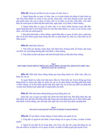 Điều 60. Công tác tự kiểm tra của cơ quan, tổ chức, đơn vị 
1. Người đứng đầu cơ quan, tổ chức, đơn vị có trách nhiệm chủ động tổ chức kiểm tra 
việc thực hiện nhiệm vụ, công vụ của cán bộ, công chức, viên chức thường xuyên, trực tiếp 
giải quyết công việc của cơ quan, tổ chức, đơn vị, cá nhân và cán bộ, công chức, viên chức 
khác do mình quản lý nhằm kịp thời phát hiện, ngăn chặn, xử lý hành vi tham nhũng. 
2. Người đứng đầu cơ quan, tổ chức, đơn vị có trách nhiệm thường xuyên đôn đốc 
người đứng đầu đơn vị trực thuộc kiểm tra việc thực hiện nhiệm vụ, công vụ của cán bộ, công 
chức, viên chức do mình quản lý. 
3. Khi phát hiện hành vi tham nhũng, người đứng đầu cơ quan, tổ chức, đơn vị phải kịp 
thời xử lý theo thẩm quyền hoặc thông báo cho cơ quan thanh tra, điều tra, Viện kiểm sát có 
thẩm quyền. 
Điều 61. Hình thức kiểm tra 
1. Việc kiểm tra thường xuyên được tiến hành theo chương trình, kế hoạch, tập trung 
vào lĩnh vực, hoạt động thường phát sinh hành vi tham nhũng. 
2. Việc kiểm tra đột xuất được tiến hành khi phát hiện có dấu hiệu tham nhũng. 
Mục 2 
PHÁT HIỆN THAM NHŨNG THÔNG QUA HOẠT ĐỘNG THANH TRA, KIỂM TOÁN, ĐIỀU TRA, 
KIỂM SÁT, XÉT XỬ, GIÁM SÁT 
Điều 62. Phát hiện tham nhũng thông qua hoạt động thanh tra, kiểm toán, điều tra, 
kiểm sát, xét xử 
Cơ quan thanh tra, kiểm toán nhà nước, điều tra, Viện kiểm sát, Toà án thông qua hoạt 
động thanh tra, kiểm toán, điều tra, kiểm sát, xét xử có trách nhiệm chủ động phát hiện hành 
vi tham nhũng, xử lý theo thẩm quyền hoặc kiến nghị việc xử lý theo quy định của pháp luật 
và chịu trách nhiệm trước pháp luật về quyết định của mình. 
Điều 63. Phát hiện tham nhũng thông qua hoạt động giám sát 
Quốc hội, các cơ quan của Quốc hội, Đoàn đại biểu Quốc hội, Hội đồng nhân dân, đại 
biểu Quốc hội, đại biểu Hội đồng nhân dân thông qua hoạt động giám sát có trách nhiệm phát 
hiện hành vi tham nhũng, yêu cầu hoặc kiến nghị việc xử lý theo quy định của pháp luật. 
Mục 3 
TỐ CÁO VÀ GIẢI QUYẾT TỐ CÁO VỀ HÀNH VI THAM NHŨNG 
Điều 64. Tố cáo hành vi tham nhũng và trách nhiệm của người tố cáo 
1. Công dân có quyền tố cáo hành vi tham nhũng với cơ quan, tổ chức, cá nhân có thẩm 
quyền. 
2. Người tố cáo phải tố cáo trung thực, nêu rõ họ, tên, địa chỉ, cung cấp thông tin, tài 
liệu mà mình có và hợp tác với cơ quan, tổ chức, cá nhân có thẩm quyền giải quyết tố cáo. 
 