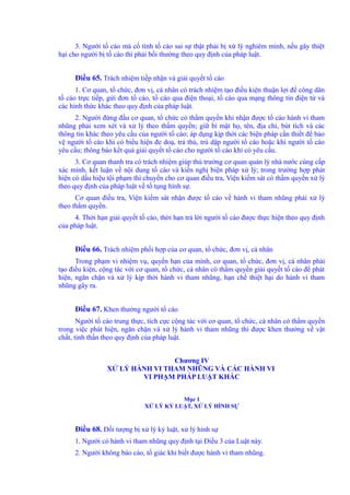 3. Người tố cáo mà cố tình tố cáo sai sự thật phải bị xử lý nghiêm minh, nếu gây thiệt 
hại cho người bị tố cáo thì phải bồi thường theo quy định của pháp luật. 
Điều 65. Trách nhiệm tiếp nhận và giải quyết tố cáo 
1. Cơ quan, tổ chức, đơn vị, cá nhân có trách nhiệm tạo điều kiện thuận lợi để công dân 
tố cáo trực tiếp, gửi đơn tố cáo, tố cáo qua điện thoại, tố cáo qua mạng thông tin điện tử và 
các hình thức khác theo quy định của pháp luật. 
2. Người đứng đầu cơ quan, tổ chức có thẩm quyền khi nhận được tố cáo hành vi tham 
nhũng phải xem xét và xử lý theo thẩm quyền; giữ bí mật họ, tên, địa chỉ, bút tích và các 
thông tin khác theo yêu cầu của người tố cáo; áp dụng kịp thời các biện pháp cần thiết để bảo 
vệ người tố cáo khi có biểu hiện đe doạ, trả thù, trù dập người tố cáo hoặc khi người tố cáo 
yêu cầu; thông báo kết quả giải quyết tố cáo cho người tố cáo khi có yêu cầu. 
3. Cơ quan thanh tra có trách nhiệm giúp thủ trưởng cơ quan quản lý nhà nước cùng cấp 
xác minh, kết luận về nội dung tố cáo và kiến nghị biện pháp xử lý; trong trường hợp phát 
hiện có dấu hiệu tội phạm thì chuyển cho cơ quan điều tra, Viện kiểm sát có thẩm quyền xử lý 
theo quy định của pháp luật về tố tụng hình sự. 
Cơ quan điều tra, Viện kiểm sát nhận được tố cáo về hành vi tham nhũng phải xử lý 
theo thẩm quyền. 
4. Thời hạn giải quyết tố cáo, thời hạn trả lời người tố cáo được thực hiện theo quy định 
của pháp luật. 
Điều 66. Trách nhiệm phối hợp của cơ quan, tổ chức, đơn vị, cá nhân 
Trong phạm vi nhiệm vụ, quyền hạn của mình, cơ quan, tổ chức, đơn vị, cá nhân phải 
tạo điều kiện, cộng tác với cơ quan, tổ chức, cá nhân có thẩm quyền giải quyết tố cáo để phát 
hiện, ngăn chặn và xử lý kịp thời hành vi tham nhũng, hạn chế thiệt hại do hành vi tham 
nhũng gây ra. 
Điều 67. Khen thưởng người tố cáo 
Người tố cáo trung thực, tích cực cộng tác với cơ quan, tổ chức, cá nhân có thẩm quyền 
trong việc phát hiện, ngăn chặn và xử lý hành vi tham nhũng thì được khen thưởng về vật 
chất, tinh thần theo quy định của pháp luật. 
Chương IV 
XỬ LÝ HÀNH VI THAM NHŨNG VÀ CÁC HÀNH VI 
VI PHẠM PHÁP LUẬT KHÁC 
Mục 1 
XỬ LÝ KỶ LUẬT, XỬ LÝ HÌNH SỰ 
Điều 68. Đối tượng bị xử lý kỷ luật, xử lý hình sự 
1. Người có hành vi tham nhũng quy định tại Điều 3 của Luật này. 
2. Người không báo cáo, tố giác khi biết được hành vi tham nhũng. 
 