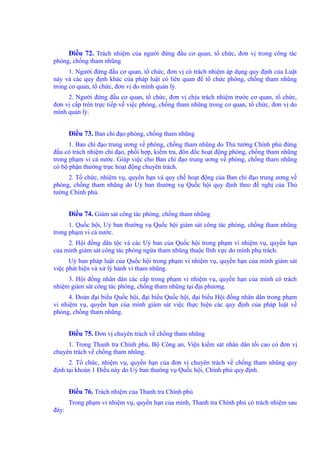 Điều 72. Trách nhiệm của người đứng đầu cơ quan, tổ chức, đơn vị trong công tác 
phòng, chống tham nhũng 
1. Người đứng đầu cơ quan, tổ chức, đơn vị có trách nhiệm áp dụng quy định của Luật 
này và các quy định khác của pháp luật có liên quan để tổ chức phòng, chống tham nhũng 
trong cơ quan, tổ chức, đơn vị do mình quản lý. 
2. Người đứng đầu cơ quan, tổ chức, đơn vị chịu trách nhiệm trước cơ quan, tổ chức, 
đơn vị cấp trên trực tiếp về việc phòng, chống tham nhũng trong cơ quan, tổ chức, đơn vị do 
mình quản lý. 
Điều 73. Ban chỉ đạo phòng, chống tham nhũng 
1. Ban chỉ đạo trung ương về phòng, chống tham nhũng do Thủ tướng Chính phủ đứng 
đầu có trách nhiệm chỉ đạo, phối hợp, kiểm tra, đôn đốc hoạt động phòng, chống tham nhũng 
trong phạm vi cả nước. Giúp việc cho Ban chỉ đạo trung ương về phòng, chống tham nhũng 
có bộ phận thường trực hoạt động chuyên trách. 
2. Tổ chức, nhiệm vụ, quyền hạn và quy chế hoạt động của Ban chỉ đạo trung ương về 
phòng, chống tham nhũng do Uỷ ban thường vụ Quốc hội quy định theo đề nghị của Thủ 
tướng Chính phủ. 
Điều 74. Giám sát công tác phòng, chống tham nhũng 
1. Quốc hội, Uỷ ban thường vụ Quốc hội giám sát công tác phòng, chống tham nhũng 
trong phạm vi cả nước. 
2. Hội đồng dân tộc và các Uỷ ban của Quốc hội trong phạm vi nhiệm vụ, quyền hạn 
của mình giám sát công tác phòng ngừa tham nhũng thuộc lĩnh vực do mình phụ trách. 
Uỷ ban pháp luật của Quốc hội trong phạm vi nhiệm vụ, quyền hạn của mình giám sát 
việc phát hiện và xử lý hành vi tham nhũng. 
3. Hội đồng nhân dân các cấp trong phạm vi nhiệm vụ, quyền hạn của mình có trách 
nhiệm giám sát công tác phòng, chống tham nhũng tại địa phương. 
4. Đoàn đại biểu Quốc hội, đại biểu Quốc hội, đại biểu Hội đồng nhân dân trong phạm 
vi nhiệm vụ, quyền hạn của mình giám sát việc thực hiện các quy định của pháp luật về 
phòng, chống tham nhũng. 
Điều 75. Đơn vị chuyên trách về chống tham nhũng 
1. Trong Thanh tra Chính phủ, Bộ Công an, Viện kiểm sát nhân dân tối cao có đơn vị 
chuyên trách về chống tham nhũng. 
2. Tổ chức, nhiệm vụ, quyền hạn của đơn vị chuyên trách về chống tham nhũng quy 
định tại khoản 1 Điều này do Uỷ ban thường vụ Quốc hội, Chính phủ quy định. 
Điều 76. Trách nhiệm của Thanh tra Chính phủ 
Trong phạm vi nhiệm vụ, quyền hạn của mình, Thanh tra Chính phủ có trách nhiệm sau 
đây: 
 