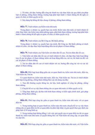 1. Tổ chức, chỉ đạo, hướng dẫn công tác thanh tra việc thực hiện các quy định của pháp 
luật về phòng, chống tham nhũng; trường hợp phát hiện hành vi tham nhũng thì đề nghị cơ 
quan, tổ chức có thẩm quyền xử lý; 
2. Xây dựng hệ thống dữ liệu chung về phòng, chống tham nhũng. 
Điều 77. Trách nhiệm của Kiểm toán nhà nước 
Trong phạm vi nhiệm vụ, quyền hạn của mình, Kiểm toán nhà nước có trách nhiệm tổ 
chức thực hiện việc kiểm toán nhằm phòng ngừa, phát hiện tham nhũng; trường hợp phát hiện 
hành vi tham nhũng thì đề nghị cơ quan, tổ chức có thẩm quyền xử lý. 
Điều 78. Trách nhiệm của Bộ Công an, Bộ Quốc phòng 
Trong phạm vi nhiệm vụ, quyền hạn của mình, Bộ Công an, Bộ Quốc phòng có trách 
nhiệm tổ chức, chỉ đạo thực hiện hoạt động điều tra tội phạm về tham nhũng. 
Điều 79. Trách nhiệm của Viện kiểm sát nhân dân tối cao, Toà án nhân dân tối cao 
1. Viện kiểm sát nhân dân tối cao có trách nhiệm tổ chức, chỉ đạo thực hiện hoạt động 
truy tố các tội phạm về tham nhũng; kiểm sát hoạt động điều tra, xét xử, thi hành án đối với 
các tội phạm về tham nhũng. 
2. Toà án nhân dân tối cao có trách nhiệm xét xử, hướng dẫn công tác xét xử các tội 
phạm về tham nhũng. 
Điều 80. Phối hợp hoạt động giữa các cơ quan thanh tra, kiểm toán nhà nước, điều tra, 
Viện kiểm sát, Toà án 
Cơ quan thanh tra, kiểm toán nhà nước, điều tra, Viện kiểm sát, Toà án có trách nhiệm 
phối hợp trong phòng, chống tham nhũng theo các nội dung sau đây: 
1. Trao đổi thường xuyên thông tin, tài liệu, kinh nghiệm về công tác phòng, chống 
tham nhũng; 
2. Chuyển hồ sơ vụ việc tham nhũng cho cơ quan nhà nước có thẩm quyền xử lý; 
3. Tổng hợp, đánh giá, dự báo tình hình tham nhũng và kiến nghị chính sách, giải pháp 
phòng, chống tham nhũng. 
Điều 81. Phối hợp công tác giữa cơ quan thanh tra, kiểm toán nhà nước với cơ quan 
điều tra 
1. Trong trường hợp cơ quan thanh tra, kiểm toán nhà nước chuyển hồ sơ vụ việc tham 
nhũng cho cơ quan điều tra thì cơ quan điều tra phải tiếp nhận và giải quyết theo quy định của 
pháp luật về tố tụng hình sự. 
2. Trong trường hợp không đồng ý với việc giải quyết của cơ quan điều tra thì cơ quan 
thanh tra, kiểm toán nhà nước có quyền thông báo với Viện kiểm sát cùng cấp, cơ quan điều 
tra cấp trên. 
Điều 82. Phối hợp công tác giữa cơ quan thanh tra, kiểm toán nhà nước với Viện kiểm 
 