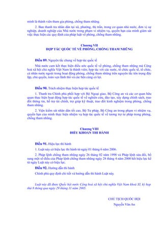 mình là thành viên tham gia phòng, chống tham nhũng. 
2. Ban thanh tra nhân dân tại xã, phường, thị trấn, trong cơ quan nhà nước, đơn vị sự 
nghiệp, doanh nghiệp của Nhà nước trong phạm vi nhiệm vụ, quyền hạn của mình giám sát 
việc thực hiện các quy định của pháp luật về phòng, chống tham nhũng. 
Chương VII 
HỢP TÁC QUỐC TẾ VỀ PHÒNG, CHỐNG THAM NHŨNG 
Điều 89. Nguyên tắc chung về hợp tác quốc tế 
Nhà nước cam kết thực hiện điều ước quốc tế về phòng, chống tham nhũng mà Cộng 
hoà xã hội chủ nghĩa Việt Nam là thành viên; hợp tác với các nước, tổ chức quốc tế, tổ chức, 
cá nhân nước ngoài trong hoạt động phòng, chống tham nhũng trên nguyên tắc tôn trọng độc 
lập, chủ quyền, toàn vẹn lãnh thổ và các bên cùng có lợi. 
Điều 90. Trách nhiệm thực hiện hợp tác quốc tế 
1. Thanh tra Chính phủ phối hợp với Bộ Ngoại giao, Bộ Công an và các cơ quan hữu 
quan thực hiện hoạt động hợp tác quốc tế về nghiên cứu, đào tạo, xây dựng chính sách, trao 
đổi thông tin, hỗ trợ tài chính, trợ giúp kỹ thuật, trao đổi kinh nghiệm trong phòng, chống 
tham nhũng. 
2. Viện kiểm sát nhân dân tối cao, Bộ Tư pháp, Bộ Công an trong phạm vi nhiệm vụ, 
quyền hạn của mình thực hiện nhiệm vụ hợp tác quốc tế về tương trợ tư pháp trong phòng, 
chống tham nhũng. 
Chương VIII 
ĐIỀU KHOẢN THI HÀNH 
Điều 91. Hiệu lực thi hành 
1. Luật này có hiệu lực thi hành từ ngày 01 tháng 6 năm 2006. 
2. Pháp lệnh chống tham nhũng ngày 26 tháng 02 năm 1998 và Pháp lệnh sửa đổi, bổ 
sung một số điều của Pháp lệnh chống tham nhũng ngày 28 tháng 4 năm 2000 hết hiệu lực kể 
từ ngày Luật này có hiệu lực. 
Điều 92. Hướng dẫn thi hành 
Chính phủ quy định chi tiết và hướng dẫn thi hành Luật này. 
Luật này đã được Quốc hội nước Cộng hoà xã hội chủ nghĩa Việt Nam khoá XI, kỳ họp 
thứ 8 thông qua ngày 29 tháng 11 năm 2005. 
CHỦ TỊCH QUỐC HỘI 
Nguyễn Văn An 
 
