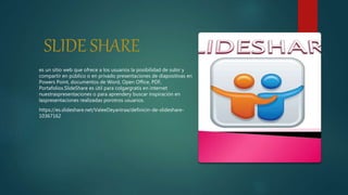 SLIDE SHARE
es un sitio web que ofrece a los usuarios la posibilidad de subir y
compartir en público o en privado presentaciones de diapositivas en
Powers Point, documentos de Word, Open Office, PDF,
Portafolios.SlideShare es útil para colgargratis en internet
nuestraspresentaciones o para aprendery buscar inspiración en
laspresentaciones realizadas porotros usuarios.
https://es.slideshare.net/ValeeDeyaniraa/definicin-de-slideshare-
10367162
 