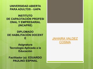 JAHAIRA VALDEZ
COSMA
UNIVERSIDAD ABIERTA
PARA ADULTOS - UAPA
INSTITUTO
DE CAPACITACIÓN PROFESI
ONAL Y EMPRESARIAL
(INCAPRE)
DIPLOMADO
DE HABILITACIÓN DOCENT
E
Asignatura
Tecnología Aplicada a la
Educación
Facilitador (a): EDUARDO
PAULINO ESPINAL
 