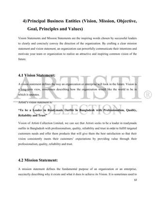 4) Principal Business Entities (Vision, Mission, Objective,
          Goal, Principles and Values)
Vision Statements and Mission Statements are the inspiring words chosen by successful leaders
to clearly and concisely convey the direction of the organization. By crafting a clear mission
statement and vision statement, an organization can powerfully communicate their intentions and
motivate your team or organization to realize an attractive and inspiring common vision of the
future.




4.1 Vision Statement:

A vision statement defines the way an organization or enterprise will look in the future. Vision is
a long-term view, sometimes describing how the organization would like the world to be in
which it operates.

Artisti‟s vision statement is:

“To be a Leader in Readymade Outfits in Bangladesh with Professionalism, Quality,
Reliability and Trust”

Vision of Artisti Collection Limited, we can see that Artisti seeks to be a leader in readymade
outfits in Bangladesh with professionalism, quality, reliability and trust in order to fulfill targeted
customers needs and offer them products that will give them the best satisfaction so that their
vision consistently meets their customers‟ expectations by providing value through their
professionalism, quality, reliability and trust.




4.2 Mission Statement:

A mission statement defines the fundamental purpose of an organization or an enterprise,
succinctly describing why it exists and what it does to achieve its Vision. It is sometimes used to
                                                                                                    10
 