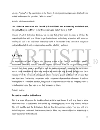 set out a "picture" of the organization in the future. A mission statement provides details of what
is done and answers the question: "What do we do?"

Artisti‟s mission statement is:

“To Produce Clothes with best Fabrics by Professionals and Maintaining a standard with
Sincerity, Honesty and Care to the Consumers and Satisfy them in full.”

Mission of Artisti Collection Limited, we can see that Artisti wants to create a lifestyle by
producing clothes with best fabrics by professionals and maintaining a standard with sincerity,
honesty and care to the consumers and satisfy them in full in order to be a leader in readymade
outfits in Bangladesh with professionalism, quality, reliability and trust.




4.3 Goal:

An organizational goal is where the company wants to be. Goal is established, specific,
measurable, attainable, realistic and time-targeted objectives. Work on the goal-setting theory
suggests that it can serve as an effective tool for making progress by ensuring that participants
have a clear awareness of what they must do to achieve or help achieve an objective. On a
personal level, the process of setting goals allows people to specify and then work towards their
own objectives. Goal-setting comprises a major component of personal development. A goal can
be long-term or short-term. In short, the goal of an organization is where the company wants to
be in future or where they want to see their company in future.

Artisti‟s goal is:

To create a complete fashion house

This is a powerful process for thinking about Artisti‟s ideal future. It will help them to know
where they need to concentrate their efforts by knowing precisely what they want to achieve.
This will quickly spot the distractions that can lead the company astray. This goal will give
Artisti long-term vision and short-term motivation. Thus, they can set objectives accordingly to
create a complete fashion house.
                                                                                                11
 
