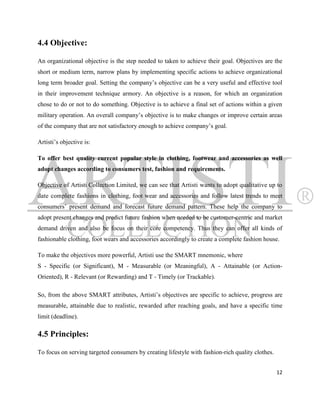 4.4 Objective:

An organizational objective is the step needed to taken to achieve their goal. Objectives are the
short or medium term, narrow plans by implementing specific actions to achieve organizational
long term broader goal. Setting the company‟s objective can be a very useful and effective tool
in their improvement technique armory. An objective is a reason, for which an organization
chose to do or not to do something. Objective is to achieve a final set of actions within a given
military operation. An overall company‟s objective is to make changes or improve certain areas
of the company that are not satisfactory enough to achieve company‟s goal.

Artisti‟s objective is:

To offer best quality current popular style in clothing, footwear and accessories as well
adopt changes according to consumers test, fashion and requirements.

Objective of Artisti Collection Limited, we can see that Artisti wants to adopt qualitative up to
date complete fashions in clothing, foot wear and accessories and follow latest trends to meet
consumers‟ present demand and forecast future demand pattern. These help the company to
adopt present changes and predict future fashion when needed to be customer-centric and market
demand driven and also be focus on their core competency. Thus they can offer all kinds of
fashionable clothing, foot wears and accessories accordingly to create a complete fashion house.

To make the objectives more powerful, Artisti use the SMART mnemonic, where
S - Specific (or Significant), M - Measurable (or Meaningful), A - Attainable (or Action-
Oriented), R - Relevant (or Rewarding) and T - Timely (or Trackable).

So, from the above SMART attributes, Artisti‟s objectives are specific to achieve, progress are
measurable, attainable due to realistic, rewarded after reaching goals, and have a specific time
limit (deadline).

4.5 Principles:

To focus on serving targeted consumers by creating lifestyle with fashion-rich quality clothes.


                                                                                                  12
 