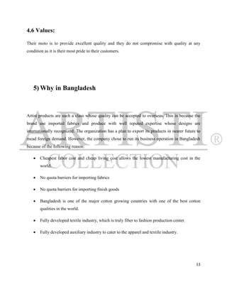 4.6 Values:

Their moto is to provide excellent quality and they do not compromise with quality at any
condition as it is their most pride to their customers.




   5) Why in Bangladesh



Artist products are such a class whose quality can be accepted to overseas. This is because the
brand use imported fabrics and produce with well reputed expertise whose designs are
internationally recognized. The organization has a plan to export its products in nearer future to
mead foreign demand. However, the company chose to run its business operation in Bangladesh
because of the following reason:

      Cheapest labor cost and cheap living cost allows the lowest manufacturing cost in the
       world.

      No quota barriers for importing fabrics

      No quota barriers for importing finish goods

      Bangladesh is one of the major cotton growing countries with one of the best cotton
       qualities in the world.

      Fully developed textile industry, which is truly fiber to fashion production center.

      Fully developed auxiliary industry to cater to the apparel and textile industry.




                                                                                               13
 