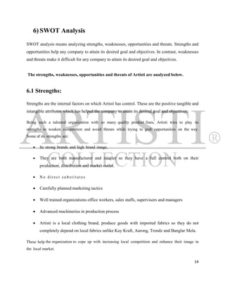 6) SWOT Analysis
SWOT analysis means analyzing strengths, weaknesses, opportunities and threats. Strengths and
opportunities help any company to attain its desired goal and objectives. In contrast, weaknesses
and threats make it difficult for any company to attain its desired goal and objectives.


The strengths, weaknesses, opportunities and threats of Artisti are analyzed below.


6.1 Strengths:

Strengths are the internal factors on which Artisti has control. These are the positive tangible and
intangible attributes which has helped the company to attain its desired goal and objectives.

Being such a talented organization with so many quality product lines, Artisti tries to play its
strengths to weaken competition and avoid threats while trying to grab opportunities on the way.
Some of its strengths are:

       Its strong brands and high brand image,

       They are both manufacturer and retailer so they have a full control both on their
        production, distribution and market outlet.

       No direct substitutes

       Carefully planned marketing tactics

       Well trained organizations office workers, sales staffs, supervisors and managers

       Advanced machineries in production process

       Artisti is a local clothing brand, produce goods with imported fabrics so they do not
        completely depend on local fabrics unlike Kay Kraft, Aarong, Trendz and Banglar Mela.

These help the organization to cope up with increasing local competition and enhance their image in
the local market.


                                                                                                 14
 